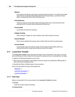 The Retirement Analysis Kit Help File204
Copyright © 2014 Trust Builders, Inc.For advisor use only.
Options
This contains the after-tax rate of return earned by the life insurance. It is used for items listed
below that are not needed immediately should the client pass away, e..g income for future
years. A conservative rate of return should be used.
Final Expenses
These are expenses at the client's death (including funeral costs, memorial service) final
expenses (such as unpaid medical expenses) and taxes due.,
Current Debt
List all debts the client has remaining.
College Funding
Enter funding for colleges for various children. Each child is itemized in the list.
Income Needed
Enter income needed by the spouse and/or children after the client has passed away.
Current Assets
Current assets reduce the need for estate. If liquid assets include taxable assets (e.g.
retirement accounts), include only the after-tax value of the assets.
3.11 Lump Sum Transfer
The Lump Sum Transfer quickly illustrates the length of time it would take to earn back a surrender
fee if a client were to move money from one account to another and incur a surrender fee in so doing.
In addition, the following illustrations can be made:
1. Show account accumulations of two different accounts, taking into consideration differing rates of
return and annual maintenance fees.
2. Illustrate the effects of different types of bonus products.
Click on the item below for help on the specific item.
Data Entry
Lump Sum Calculations
Lump Sum Examples
3.11.1 Data Input
Below is a description of the various inputs for the Lump Sum Transfer calculator:
# of Years
Enter the number of years to illustrate.
# of Deposits/Year
204
206
207
 