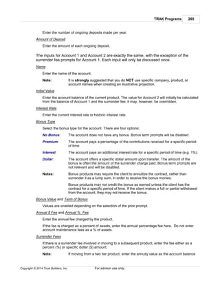 TRAK Programs 205
Copyright © 2014 Trust Builders, Inc. For advisor use only.
Enter the number of ongoing deposits made per year.
Amount of Deposit
Enter the amount of each ongoing deposit.
The inputs for Account 1 and Account 2 are exactly the same, with the exception of the
surrender fee prompts for Account 1. Each input will only be discussed once.
Name
Enter the name of the account.
Note: It is strongly suggested that you do NOT use specific company, product, or
account names when creating an illustrative projection.
Initial Value
Enter the account balance of the current product. The value for Account 2 will initially be calculated
from the balance of Account 1 and the surrender fee; it may, however, be overridden.
Interest Rate
Enter the current interest rate or historic interest rate.
Bonus Type
Select the bonus type for the account. There are four options:
No Bonus: The account does not have any bonus. Bonus term prompts will be disabled.
Premium: The account pays a percentage of the contributions received for a specific period
of time.
Interest: The account pays an additional interest rate for a specific period of time (e.g. 1%).
Dollar: The account offers a specific dollar amount upon transfer. The amount of the
bonus is often the amount of the surrender charge paid. Bonus term prompts are
not relevant and will be disabled.
Notes: Bonus products may require the client to annuitize the contract, rather than
surrender it as a lump sum, in order to receive the bonus monies.
Bonus products may not credit the bonus as earned unless the client has the
contract for a specific period of time. If the client makes a full or partial withdrawal
from the account, they may not receive the bonus.
Bonus Value and Term of Bonus
Values are enabled depending on the selection of the prior prompt.
Annual $ Fee and Annual % Fee
Enter the annual fee charged by the product.
If the fee is charged as a percent of assets, enter the annual percentage fee here. Do not enter
account maintenance fees as a % of assets.
Surrender Fees
If there is a surrender fee involved in moving to a subsequent product, enter the fee either as a
percent (%) or specific dollar ($) amount.
Note: If moving from a two tier product, enter the annuity value as the account balance
 