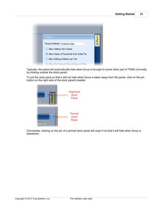 Getting Started 21
Copyright © 2014 Trust Builders, Inc. For advisor use only.
Typically, the panel will automatically hide when focus is brought to some other part of TRAK (normally
by clicking outside the dock panel).
To pin the dock pane so that it will not hide when focus is taken away from the panel, click on the pin
button on the right side of the dock panel's header.
Conversely, clicking on the pin of a pinned dock panel will unpin it so that it will hide when focus is
elsewhere.
 
