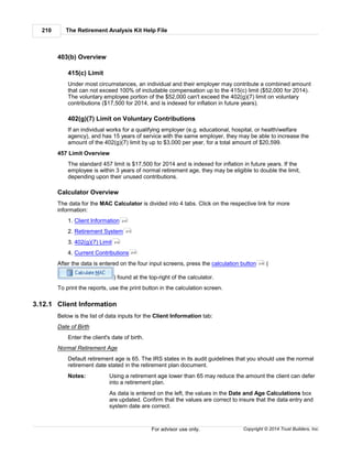 The Retirement Analysis Kit Help File210
Copyright © 2014 Trust Builders, Inc.For advisor use only.
403(b) Overview
415(c) Limit
Under most circumstances, an individual and their employer may contribute a combined amount
that can not exceed 100% of includable compensation up to the 415(c) limit ($52,000 for 2014).
The voluntary employee portion of the $52,000 can't exceed the 402(g)(7) limit on voluntary
contributions ($17,500 for 2014, and is indexed for inflation in future years).
402(g)(7) Limit on Voluntary Contributions
If an individual works for a qualifying employer (e.g. educational, hospital, or health/welfare
agency), and has 15 years of service with the same employer, they may be able to increase the
amount of the 402(g)(7) limit by up to $3,000 per year, for a total amount of $20,599.
457 Limit Overview
The standard 457 limit is $17,500 for 2014 and is indexed for inflation in future years. If the
employee is within 3 years of normal retirement age, they may be eligible to double the limit,
depending upon their unused contributions.
Calculator Overview
The data for the MAC Calculator is divided into 4 tabs. Click on the respective link for more
information:
1. Client Information
2. Retirement System
3. 402(g)(7) Limit
4. Current Contributions
After the data is entered on the four input screens, press the calculation button (
) found at the top-right of the calculator.
To print the reports, use the print button in the calculation screen.
3.12.1 Client Information
Below is the list of data inputs for the Client Information tab:
Date of Birth
Enter the client's date of birth.
Normal Retirement Age
Default retirement age is 65. The IRS states in its audit guidelines that you should use the normal
retirement date stated in the retirement plan document.
Notes: Using a retirement age lower than 65 may reduce the amount the client can defer
into a retirement plan.
As data is entered on the left, the values in the Date and Age Calculations box
are updated. Confirm that the values are correct to insure that the data entry and
system date are correct.
210
213
214
215
216
 