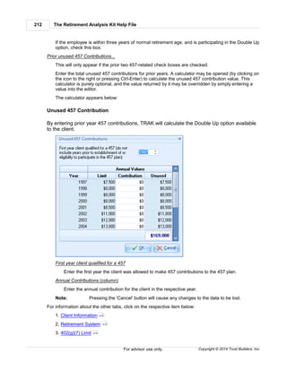 The Retirement Analysis Kit Help File212
Copyright © 2014 Trust Builders, Inc.For advisor use only.
If the employee is within three years of normal retirement age, and is participating in the Double Up
option, check this box.
Prior unused 457 Contributions...
This will only appear if the prior two 457-related check boxes are checked.
Enter the total unused 457 contributions for prior years. A calculator may be opened (by clicking on
the icon to the right or pressing Ctrl-Enter) to calculate the unused 457 contribution value. This
calculator is purely optional, and the value returned by it may be overridden by simply entering a
value into the editor.
The calculator appears below:
Unused 457 Contribution
By entering prior year 457 contributions, TRAK will calculate the Double Up option available
to the client.
First year client qualified for a 457
Enter the first year the client was allowed to make 457 contributions to the 457 plan.
Annual Contributions (column)
Enter the annual contribution for the client in the respective year.
Note: Pressing the 'Cancel' button will cause any changes to the data to be lost.
For information about the other tabs, click on the respective item below:
1. Client Information
2. Retirement System
3. 402(g)(7) Limit
210
213
214
 