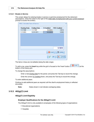 The Retirement Analysis Kit Help File214
Copyright © 2014 Trust Builders, Inc.For advisor use only.
3.12.2.1 Breaks in Service
This screen allows for entering breaks in service or part-time employment for the retirement
assumptions. (Click the button to the right of the Initial date of employment with your current employer
prompt to access the screen).
The items in blue are not editable (being the date range).
To add a row, press the Insert key while the grid is focused or the 'Insert' button ( ) at the
bottom of the history grid.
To change the assumptions:
Enter a new Ending Date for the period, and press the Tab key to record the change.
Enter the correct % Crediting factor, and press the Tab key to record the change.
To enter additional years:
Continue to add additional years as required until the client's employment history is reflected
accurately.
Note: Dates shown in red indicate overlapping dates.
3.12.3 402(g)(7) Limit
402(g)(7) Limit Eligibility
Employer Qualifications for the 402(g)(7) Limit
The 402(g)(7) limit is only available to employees of the following types of organizations:
Educational organizations
Hospitals
 