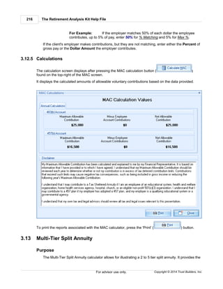 The Retirement Analysis Kit Help File216
Copyright © 2014 Trust Builders, Inc.For advisor use only.
For Example: If the employer matches 50% of each dollar the employee
contributes, up to 5% of pay, enter 50% for % Matching and 5% for Max %.
If the client's employer makes contributions, but they are not matching, enter either the Percent of
gross pay or the Dollar Amount the employer contributes.
3.12.5 Calculations
The calculation screen displays after pressing the MAC calculation button ( )
found on the top-right of the MAC screen.
It displays the calculated amounts of allowable voluntary contributions based on the data provided.
To print the reports associated with the MAC calculator, press the 'Print' ( ) button.
3.13 Multi-Tier Split Annuity
Purpose
The Multi-Tier Split Annuity calculator allows for illustrating a 2 to 5 tier split annuity. It provides the
 