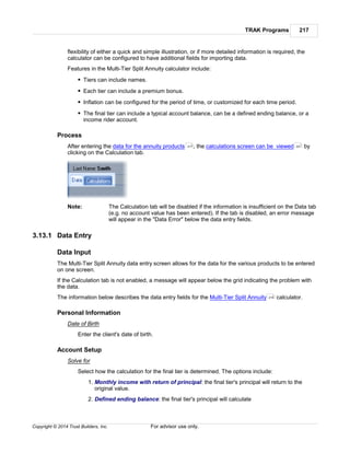 TRAK Programs 217
Copyright © 2014 Trust Builders, Inc. For advisor use only.
flexibility of either a quick and simple illustration, or if more detailed information is required, the
calculator can be configured to have additional fields for importing data.
Features in the Multi-Tier Split Annuity calculator include:
Tiers can include names.
Each tier can include a premium bonus.
Inflation can be configured for the period of time, or customized for each time period.
The final tier can include a typical account balance, can be a defined ending balance, or a
income rider account.
Process
After entering the data for the annuity products , the calculations screen can be viewed by
clicking on the Calculation tab.
Note: The Calculation tab will be disabled if the information is insufficient on the Data tab
(e.g. no account value has been entered). If the tab is disabled, an error message
will appear in the "Data Error" below the data entry fields.
3.13.1 Data Entry
Data Input
The Multi-Tier Split Annuity data entry screen allows for the data for the various products to be entered
on one screen.
If the Calculation tab is not enabled, a message will appear below the grid indicating the problem with
the data.
The information below describes the data entry fields for the Multi-Tier Split Annuity calculator.
Personal Information
Date of Birth
Enter the client's date of birth.
Account Setup
Solve for
Select how the calculation for the final tier is determined. The options include:
1. Monthly income with return of principal: the final tier's principal will return to the
original value.
2. Defined ending balance: the final tier's principal will calculate
217 221
216
 