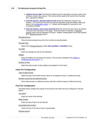 The Retirement Analysis Kit Help File218
Copyright © 2014 Trust Builders, Inc.For advisor use only.
3. Lifetime income rider: the final tier's balance will be calculated to provide income from
a lifetime income rider account. The income will be equal to the income from the other
tiers, adjusted by inflation.
4. Final tier balance, declared initial income allows the initial tier's income to be
entered. The income for the other tiers will be calculated using the inflation rate(s) (as
setup in the configuration option ). Inflation will be applied to incomes for non-
immediate annuities.
5. Final tier balance, all incomes declared allows the income for each tier to be entered
in the grid near the bottom of the page. When this option is selected, a Required
Income column will be displayed in the grid. Inflation is not applied to the value entered
for in Required Income column.
Principal Amount
Enter the total principal amount for the multi-tier annuity illustration.
Principal Type
Select if the Principal Amount is either Non-qualified or Qualified money.
Tax Rate
Enter the average tax rate for the illustration.
Inflation
Enter the inflation for the whole time period. (This prompt is disabled if the inflation is
configured per time period ).
Number of Tiers
Select the total number of tiers (options are between 2 and 5 tiers).
Initial Tier Configuration
Type of initial annuity
Select the type of the initial annuity: either an immediate annuity or a deferred annuity.
Number of years for the deferred annuity
If the initial annuity is a deferred annuity, enter the number of years to defer the annuity
Final Tier Configuration
The fields below configure the values for the final tier (the other tiers are configured in the grid
below).
Tier name1
Enter the name of the final tier.
Rate of return
Enter the rate of return for the final tier.
Guaranteed rate of return
Check this box if the rate of return is guaranteed.
Premium bonus1
220
220
 
