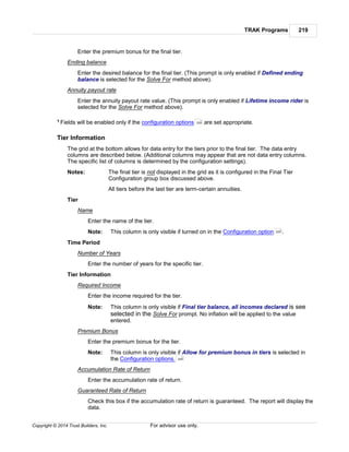 TRAK Programs 219
Copyright © 2014 Trust Builders, Inc. For advisor use only.
Enter the premium bonus for the final tier.
Ending balance
Enter the desired balance for the final tier. (This prompt is only enabled if Defined ending
balance is selected for the Solve For method above).
Annuity payout rate
Enter the annuity payout rate value. (This prompt is only enabled if Lifetime income rider is
selected for the Solve For method above).
1 Fields will be enabled only if the configuration options are set appropriate.
Tier Information
The grid at the bottom allows for data entry for the tiers prior to the final tier. The data entry
columns are described below. (Additional columns may appear that are not data entry columns.
The specific list of columns is determined by the configuration settings).
Notes: The final tier is not displayed in the grid as it is configured in the Final Tier
Configuration group box discussed above.
All tiers before the last tier are term-certain annuities.
Tier
Name
Enter the name of the tier.
Note: This column is only visible if turned on in the Configuration option .
Time Period
Number of Years
Enter the number of years for the specific tier.
Tier Information
Required Income
Enter the income required for the tier.
Note: This column is only visible if Final tier balance, all incomes declared is see
selected in the Solve For prompt. No inflation will be applied to the value
entered.
Premium Bonus
Enter the premium bonus for the tier.
Note: This column is only visible if Allow for premium bonus in tiers is selected in
the Configuration options.
Accumulation Rate of Return
Enter the accumulation rate of return.
Guaranteed Rate of Return
Check this box if the accumulation rate of return is guaranteed. The report will display the
data.
220
220
220
 