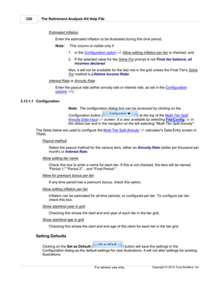 The Retirement Analysis Kit Help File220
Copyright © 2014 Trust Builders, Inc.For advisor use only.
Estimated Inflation
Enter the estimated inflation to be illustrated during this time period.
Note: This column is visible only if
1. in the Configuration option Allow editing inflation per tier is checked, and
2. If the selected value for the Solve For prompt is not Final tier balance, all
incomes declared
Also, it will not be available for the last row in the grid unless the Final Tier's Solve
For method is Lifetime Income Rider.
Interest Rate or Annuity Rate
Enter the payout rate (either annuity rate or interest rate, as set in the Configuration
options ).
3.13.1.1 Configuration
Note: The configuration dialog box can be accessed by clicking on the
Configuration button ( ) at the top of the Multi-Tier Split
Annuity Data Input screen. It is also available by selecting File/Config in
the ribbon bar and in the navigator on the left selecting "Multi-Tier Split Annuity".
The fields below are used to configure the Multi-Tier Split Annuity calculator's Data Entry screen in
TRAK.
Payout method
Select the payout method for the various tiers, either an Annuity Rate (dollar per thousand per
month) or Interest Rate.
Allow editing tier name
Check this box to enter a name for each tier. If this is not checked, the tiers will be named
"Period 1," "Period 2"... and "Final Period."
Allow for premium bonus per tier
If any time period has a premium bonus, check this option.
Allow editing inflation per tier
Inflation can be estimated for all time periods, or configured per tier. To configure per tier,
check this box.
Show start/end year in grid
Checking this shows the start and end year of each tier in the tier grid.
Show start/end age in grid
Checking this shows the start and end age of the client for each tier in the tier grid.
Setting Defaults
Clicking on the Set as Default ( ) button will save the settings in the
Configuration dialog as the default settings for new illustrations. It will not alter settings for existing
illustrations.
220
220
217 390
216
 