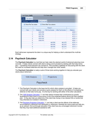 TRAK Programs 223
Copyright © 2014 Trust Builders, Inc. For advisor use only.
Each tab/screen represents the data in a unique way for helping a client understand the multi-tier
strategy.
3.14 Paycheck Calculator
The Paycheck Calculator is a tool that can help make the abstract world of retirement planning more
concrete. It helps clients connect with what is being communicated by starting with their take home
pay — something most everyone can connect to. This provides a gateway for discussing with the client
the need for increased deferrals and help them manage their other assets.
The Paycheck Calculator is really a suite of three tools working together to help you educate your
clients about retirement.
1. The Paycheck Calculator is the base tool for which other analysis is provided. It helps you
connect with your clients and provide a quick analysis for them on the effects of increasing the
deferral on their take home pay. It is the key for working with either of the other calculators.
2. The 1040 Analysis Calculator can help clients increase their contributions by quickly
illustrating for them how to move some or all of the projected federal refund into their qualified
plan. It may also help you determine if the client has money in low interest CDs or bonds that
may otherwise be invested in retirement.
3. The Paycheck Projection Calculator can help a client see the effects of the deferrals
accumulating to retirement and distribution in retirement, illustrate the cost-to-wait and help you,
as an advisor, find out through education if the client has any unmanaged retirement monies
that they may need additional assistance with.
249
261
 