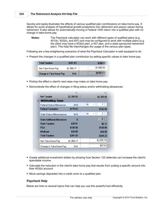 The Retirement Analysis Kit Help File224
Copyright © 2014 Trust Builders, Inc.For advisor use only.
Quickly and easily illustrates the effects of various qualified plan contributions on take-home pay. It
allows for quick analysis of hypothetical growth projections into retirement and payout values during
retirement. It also allows for automatically moving a Federal 1040 return into a qualified plan with no
change in take-home pay.
Notes: The Paycheck calculator can work with different types of qualified plans (e.g.
401(k), 403(b), and 457) and may be configured to work with multiple plans (e.g.
the client may have a 403(b) plan, a 457 plan, and a state sponsored retirement
plan). This help file interchanges the usage of the various plan types.
Following are a few enlightening scenarios of what the Paycheck Calculator is well equipped to do:
Present the changes in a qualified plan contribution by setting specific values to take home pay.
Portray the effect a client's next raise may make on take home pay.
Demonstrate the effect of changes in filing status and/or withholding allowances.
Create additional investment dollars by showing how Section 125 deferrals can increase the client's
spendable income.
Calculate the reduction in the client's take home pay that results from putting a specific amount into
their 403(b) account.
Move savings deposited into a credit union to a qualified plan.
Paycheck Help
Below are links to several topics that can help you use this powerful tool efficiently.
 