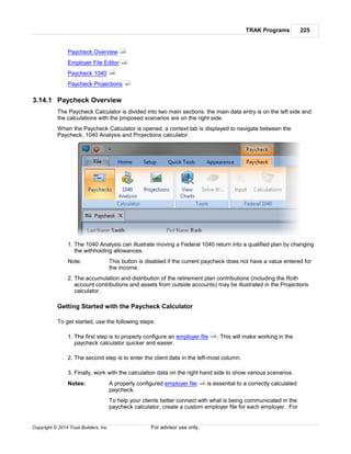 TRAK Programs 225
Copyright © 2014 Trust Builders, Inc. For advisor use only.
Paycheck Overview
Employer File Editor
Paycheck 1040
Paycheck Projections
3.14.1 Paycheck Overview
The Paycheck Calculator is divided into two main sections: the main data entry is on the left side and
the calculations with the proposed scenarios are on the right side.
When the Paycheck Calculator is opened, a context tab is displayed to navigate between the
Paycheck, 1040 Analysis and Projections calculator.
1. The 1040 Analysis can illustrate moving a Federal 1040 return into a qualified plan by changing
the withholding allowances.
Note: This button is disabled if the current paycheck does not have a value entered for
the income.
2. The accumulation and distribution of the retirement plan contributions (including the Roth
account contributions and assets from outside accounts) may be illustrated in the Projections
calculator.
Getting Started with the Paycheck Calculator
To get started, use the following steps:
1. The first step is to properly configure an employer file . This will make working in the
paycheck calculator quicker and easier.
2. The second step is to enter the client data in the left-most column.
3. Finally, work with the calculation data on the right hand side to show various scenarios.
Notes: A properly configured employer file is essential to a correctly calculated
paycheck.
To help your clients better connect with what is being communicated in the
paycheck calculator, create a custom employer file for each employer. For
225
439
248
261
439
439
 