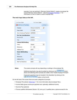 The Retirement Analysis Kit Help File226
Copyright © 2014 Trust Builders, Inc.For advisor use only.
example, if you are working in "Morrison School District", create an employer file
named "Morrison School District". (See the Employer File Editor for
information on how to create a custom employer file).
The main input data on the left:
Notes: The screen prompts will vary depending on settings in the employer file.
Additional paychecks may also be added by clicking on the button
above and selecting which prompts are visible in the "Visible Employer Prompts".
A spouse's paycheck may be included in the illustration by clicking on the
button on the far left.
On the left side of the screen there are seven categories of prompts:
Employer File selector (Click here for more information about employer files.)
Income fields (gross income per paycheck and, optionally, additional income)
Summer Pay (optional)
Pre-tax qualified withdrawals (Section 125, and up to 3 qualified plans, optional except for the
439
439
 