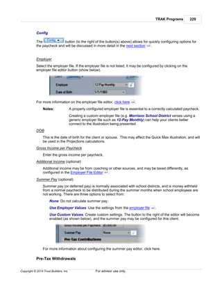 TRAK Programs 229
Copyright © 2014 Trust Builders, Inc. For advisor use only.
Config
The button (to the right of the button(s) above) allows for quickly configuring options for
the paycheck and will be discussed in more detail in the next section .
Employer
Select the employer file. If the employer file is not listed, it may be configured by clicking on the
employer file editor button (show below).
For more information on the employer file editor, click here .
Notes: A properly configured employer file is essential to a correctly calculated paycheck.
Creating a custom employer file (e.g. Morrison School District verses using a
generic employer file such as 12-Pay Monthly) can help your clients better
connect to the illustration being presented.
DOB
This is the date of birth for the client or spouse. This may affect the Quick Max illustration, and will
be used in the Projections calculations.
Gross Income per Paycheck
Enter the gross income per paycheck.
Additional Income (optional)
Additional income may be from coaching or other sources, and may be taxed differently, as
configured in the Employer File Editor .
Summer Pay (optional)
Summer pay (or deferred pay) is normally associated with school districts, and is money withheld
from a normal paycheck to be distributed during the summer months when school employees are
not working. There are three options to select from:
None: Do not calculate summer pay.
Use Employer Values: Use the settings from the employer file .
Use Custom Values: Create custom settings. The button to the right of the editor will become
enabled (as shown below), and the summer pay may be configured for this client.
For more information about configuring the summer pay editor, click here.
Pre-Tax Withdrawals
232
439
447
452
 