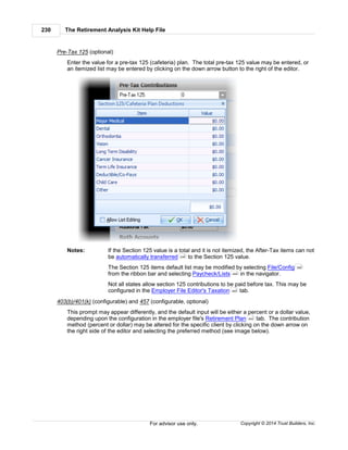 The Retirement Analysis Kit Help File230
Copyright © 2014 Trust Builders, Inc.For advisor use only.
Pre-Tax 125 (optional)
Enter the value for a pre-tax 125 (cafeteria) plan. The total pre-tax 125 value may be entered, or
an itemized list may be entered by clicking on the down arrow button to the right of the editor.
Notes: If the Section 125 value is a total and it is not itemized, the After-Tax items can not
be automatically transferred to the Section 125 value.
The Section 125 items default list may be modified by selecting File/Config
from the ribbon bar and selecting Paycheck/Lists in the navigator.
Not all states allow section 125 contributions to be paid before tax. This may be
configured in the Employer File Editor's Taxation tab.
403(b)/401(k) (configurable) and 457 (configurable, optional)
This prompt may appear differently, and the default input will be either a percent or a dollar value,
depending upon the configuration in the employer file's Retirement Plan tab. The contribution
method (percent or dollar) may be altered for the specific client by clicking on the down arrow on
the right side of the editor and selecting the preferred method (see image below).
246
390
404
445
442
 