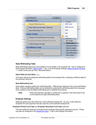 TRAK Programs 233
Copyright © 2014 Trust Builders, Inc. For advisor use only.
State Withholding Table
State withholding options are only enabled if it is not hidden in the employer file. This is configured in
the Employer File Editor Visible Fields tab, or int the Employer Settings Visible Employer Prompts
section of this pop-up menu, discussed below).
Select State (Current State:....)....
This option allows for setting the withholding table for the employer file or selecting a different state for
this particular client file.
State Withholding Year
Some states regularly update their withholding table. TRAK always defaults to the current withholding
table. Previous withholding tables can be selected by selecting the withholding table from the popup
menu (similar to how the federal withholding year is selected show above).
Note: When the Paycheck calculator is closed and re-opened, it will revert back to the
current federal and state withholding tables.
Employer Settings
Selecting options here will modify the current selected employer file. As such, it will modify the
illustration for each paycheck that also uses the current selected employer file.
Employer Primary Fund Type and Employer Secondary Fund Type (optional)
This will modify the retirement fund type for the Employer Files specific retirement account. (These
may also be configured in the Retirement Plans tab in the Employer File Editor).
440
234
442
 