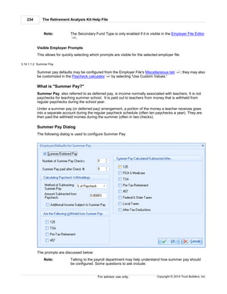 The Retirement Analysis Kit Help File234
Copyright © 2014 Trust Builders, Inc.For advisor use only.
Note: The Secondary Fund Type is only enabled if it is visible in the Employer File Editor
.
Visible Employer Prompts
This allows for quickly selecting which prompts are visible for the selected employer file
3.14.1.1.2 Summer Pay
Summer pay defaults may be configured from the Employer File's Miscellaneous tab ; they may also
be customized in the Paycheck calculator by selecting 'Use Custom Values.'
What is "Summer Pay?"
Summer Pay, also referred to as deferred pay, is income normally associated with teachers. It is not
paychecks for teaching summer school. It is paid out to teachers from money that is withheld from
regular paychecks during the school year.
Under a summer pay (or deferred pay) arrangement, a portion of the money a teacher receives goes
into a separate account during the regular paycheck schedule (often ten paychecks a year). They are
then paid the withheld monies during the summer (often in two checks).
Summer Pay Dialog
The following dialog is used to configure Summer Pay:
The prompts are discussed below:
Note: Talking to the payroll department may help understand how summer pay should
be configured. Some questions to ask include:
440
451
229
 