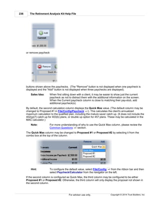 The Retirement Analysis Kit Help File236
Copyright © 2014 Trust Builders, Inc.For advisor use only.
or remove paycheck
buttons shown above the paychecks. (The "Remove" button is not displayed when one paycheck is
displayed and the "Add" button is not displayed when three paychecks are displayed).
Sales Idea: When first sitting down with a client, it may be easier to show just the current
paycheck as not to distract them with the additional information on the screen.
When the Current paycheck column is close to matching their pay-stub, add
additional paycheck(s).
By default, the second calculation column displays the Quick Max value. (The default column may be
changed to Proposed #1 in File/Config/Paycheck ). This calculates the client's annualized
maximum calculation to the qualified plan, including the mature saver catch up. (It does not include the
402(g)(7) catch up for 403(b) plans, or double up option for 457 plans. These may be calculated in the
MAC calculator.)
Note: For more understanding of why to use the Quick Max column, please review the
Common Questions section.
The Quick Max column may be changed to Proposed #1 or Proposed #2 by selecting it from the
combo box at the top of the column:
Hint: To configure the default value, select File/Config from the ribbon bar and then
select Paycheck/Calculator from the navigator on the left.
If the second column is configured as Quick Max, the third column may be configured to be either
Proposed #1 or Proposed #2. Otherwise, the third column will only display the proposal not shown in
the second column.
403
268
390
 