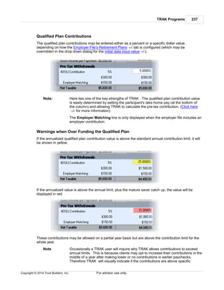 TRAK Programs 237
Copyright © 2014 Trust Builders, Inc. For advisor use only.
Qualified Plan Contributions
The qualified plan contributions may be entered either as a percent or a specific dollar value,
depending on how the Employer File's Retirement Plans tab is configured (which may be
overridden in the drop down dialog for the initial data input value ).
Note: Here lies one of the key strengths of TRAK . The qualified plan contribution value
is easily determined by setting the participant's take home pay (at the bottom of
the column) and allowing TRAK to calculate the pre-tax contribution. (Click here
for more information).
The Employer Matching line is only displayed when the employer file includes an
employer contribution.
Warnings when Over Funding the Qualified Plan
If the annualized qualified plan contribution value is above the standard annual contribution limit, it will
be shown in yellow.
If the annualized value is above the annual limit, plus the mature saver catch up, the value will be
displayed in red.
These contributions may be allowed on a partial year basis but are above the contribution limit for the
whole year.
Note Occasionally a TRAK user will inquire why TRAK allows contributions to exceed
annual limits. This is because clients may opt to increase their contributions in the
middle of a year after making lower or no contributions in earlier paychecks.
Therefore TRAK will visually indicate if the contributions are above specific
442
230
243
 