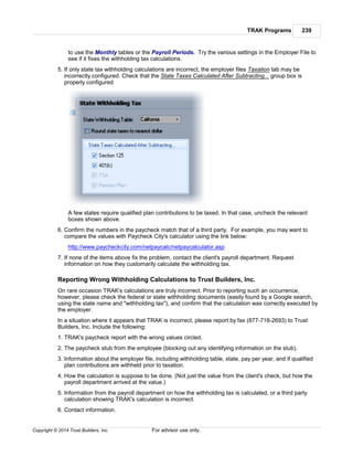 TRAK Programs 239
Copyright © 2014 Trust Builders, Inc. For advisor use only.
to use the Monthly tables or the Payroll Periods. Try the various settings in the Employer File to
see if it fixes the withholding tax calculations.
5. If only state tax withholding calculations are incorrect, the employer files Taxation tab may be
incorrectly configured. Check that the State Taxes Calculated After Subtracting... group box is
properly configured
A few states require qualified plan contributions to be taxed. In that case, uncheck the relevant
boxes shown above.
6. Confirm the numbers in the paycheck match that of a third party. For example, you may want to
compare the values with Paycheck City's calculator using the link below:
http://www.paycheckcity.com/netpaycalc/netpaycalculator.asp
7. If none of the items above fix the problem, contact the client's payroll department. Request
information on how they customarily calculate the withholding tax.
Reporting Wrong Withholding Calculations to Trust Builders, Inc.
On rare occasion TRAK's calculations are truly incorrect. Prior to reporting such an occurrence,
however, please check the federal or state withholding documents (easily found by a Google search,
using the state name and "withholding tax"), and confirm that the calculation was correctly executed by
the employer.
In a situation where it appears that TRAK is incorrect, please report by fax (877-718-2693) to Trust
Builders, Inc. Include the following:
1. TRAK's paycheck report with the wrong values circled.
2. The paycheck stub from the employee (blocking out any identifying information on the stub).
3. Information about the employer file, including withholding table, state, pay per year, and if qualified
plan contributions are withheld prior to taxation.
4. How the calculation is suppose to be done. (Not just the value from the client's check, but how the
payroll department arrived at the value.)
5. Information from the payroll department on how the withholding tax is calculated, or a third party
calculation showing TRAK's calculation is incorrect.
6. Contact information.
 