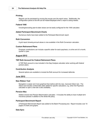 The Retirement Analysis Kit Help File24
Copyright © 2014 Trust Builders, Inc.For advisor use only.
Printing
Reports can be previewed by moving the mouse over the report name. Additionally, the
configuration panel on the left can be hidden/displayed when a report is being viewed.
Federal 1040
Including/excluding year-to-date values can be easily configured for the 1040 calculator.
Added Participant Benchmark Charts
Numerous charts have been added to the Participant Benchmark report.
Roth Conversion
A grid report showing annual values is now available in the Roth Conversion calculator.
Custom Retirement Plans
Employer contributions can include a specific dollar for each paycheck, or at the end of a month,
quarter or year.
August 2012
TSP Roth Account for Federal Retirement Plans
A TSP Roth account is now included in the Gap Analysis calculator when working with federal
pension plans.
Contribution Analysis
Several options are available to include the Roth account for increased deferrals.
June 2012
New Ribbon Tool
Navigation is easier and more graphical than before with the new, improved ribbon tool. The
ribbon tool includes context tabs (tabs added for specific calculators, e.g. when the Paycheck
calculator is open a new tab is also available).
Pension Max
Added a brand new Pension Maximization calculator. It includes the ability to have multiple term
insurance policies in addition to the whole life policy.
Participant Benchmark Report
A Participant Benchmark Report was added to the Batch Processing tool. Report includes over 10
pages of charts and graphs.
Data Sync
 