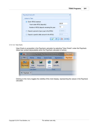 TRAK Programs 241
Copyright © 2014 Trust Builders, Inc. For advisor use only.
3.14.1.4.2 View Charts
View Charts is accessible in the Paycheck calculator by selecting "View Charts" under the Paycheck
ribbon bar context tab(available when the Paycheck calculator is active).
Clicking on the menu toggles the visibility of the chart display, representing the values in the Paycheck
calculator.
 