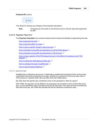 TRAK Programs 243
Copyright © 2014 Trust Builders, Inc. For advisor use only.
Proposed #2 screens.
This allows for clearing any changes to the proposed calculations.
Note: Changing any of the data on the left hand column will also reset both paychecks
as well.
3.14.1.5 Paycheck "How To's"
The Paycheck Calculator has numerous features that increase the flexibility of approaching the sale:
How to approach the sale
How to show the effect of a raise
How to show a specific change in take home pay
How to illustrate moving after tax deductions to a 401(k)/TSA deposit
How to illustrate moving after tax deductions to 125 accounts
How to show a specific 401(k)/TSA deposit amount or the effect of increasing current TSA
deposits
How to change the withholding tax table year
How to configure the type of qualified plan
How to setup Employer Matching
3.14.1.5.1 Approach the Sale
Qualified plan contributions are pre-tax. Traditionally a qualified plan participant thinks of the pre-tax
contribution they will be contributing to the plan, whether it is a percent of income (as often done in
401(k) plans) or a specific dollar value (as often done with 403(b) plans).
But what does that specific plan contribution mean to the participant in after tax values?
With TRAK, the approach can be different: the participant can be asked in terms of their take home
pay, or more specifically, how much take home pay do they need. This value can then be entered as
their take home pay, and TRAK will calculate the pre-tax retirement contribution value.
243
244
245
245
246
246
247
247
248
 