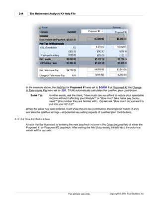 The Retirement Analysis Kit Help File244
Copyright © 2014 Trust Builders, Inc.For advisor use only.
In the example above, the Net Pay for Proposed #1 was set to $4,000. For Proposed #2 the Change
in Take-Home Pay was set to -250. TRAK automatically calculates the qualified plan contribution.
Sales Tip: In other words, ask the client, "How much can you afford to reduce your spendable
income without it affecting your lifestyle?" or "How much take home pay do you
need?" (the number they are familiar with). Do not ask "How much do you want to
put into your 401(k)?"
When the value has been entered, it will show the pre-tax contribution, the employer match (if any),
and also the total tax savings—all potential key selling aspects of qualified plan contributions.
3.14.1.5.2 Show the Effect of a Raise
A raise may be illustrated by entering the new paycheck income in the Gross Income field of either the
Proposed #1 or Proposed #2 paycheck. After exiting the field (by pressing the tab key), the column's
values will be updated.
 