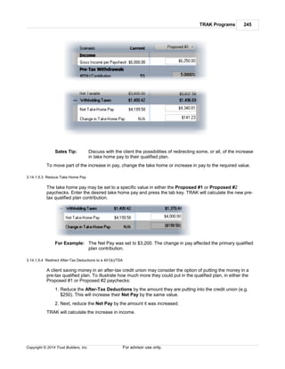 TRAK Programs 245
Copyright © 2014 Trust Builders, Inc. For advisor use only.
Sales Tip: Discuss with the client the possibilities of redirecting some, or all, of the increase
in take home pay to their qualified plan.
To move part of the increase in pay, change the take home or increase in pay to the required value.
3.14.1.5.3 Reduce Take Home Pay
The take home pay may be set to a specific value in either the Proposed #1 or Proposed #2
paychecks. Enter the desired take home pay and press the tab key. TRAK will calculate the new pre-
tax qualified plan contribution.
For Example: The Net Pay was set to $3,200. The change in pay affected the primary qualified
plan contribution.
3.14.1.5.4 Redirect After-Tax Deductions to a 401(k)/TSA
A client saving money in an after-tax credit union may consider the option of putting the money in a
pre-tax qualified plan. To illustrate how much more they could put in the qualified plan, in either the
Proposed #1 or Proposed #2 paychecks:
1. Reduce the After-Tax Deductions by the amount they are putting into the credit union (e.g.
$250). This will increase their Net Pay by the same value.
2. Next, reduce the Net Pay by the amount it was increased.
TRAK will calculate the increase in income.
 