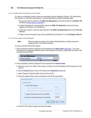 The Retirement Analysis Kit Help File246
Copyright © 2014 Trust Builders, Inc.For advisor use only.
3.14.1.5.5 Redirect After-Tax Deductions to a Sec 125 Plan
If a client is contributing money in after tax contributions that are eligible for Section 125 contributions
(for example, in child care contributions), it may be illustrated by using the following steps:
1. Be sure the value is entered in the After-Tax Deductions on the left and that if the Section 125
contribution has a value it is itemized .
2. In either Proposed #1 or Proposed #2, reduce the After-Tax Deduction value by the value
eligible for the Section 125 contribution.
3. In the same column, enter the value reduced in the After-Tax Deductions field into the Pre-Tax
125 field.
4. Finally, move the increase in pay to the qualified plan by entering a '0' in the Change in Pay line.
3.14.1.5.6 Show a Specific 401(k)/TSA Deposit
Note: Percent method is similar to the method described below. Simply choose the
respective item in the Solve-It window.
To show a specific 401(k)/TSA deposit:
1. If the contribution method configured in the employer file is Dollar Value (click here for more
information on configuring retirement plans in the Employer File editor), simply enter the value in the
corresponding input field:
2. If the contribution method configured in the employer file is Percent Value:
a. Place the cursor in an editor in the column on which to run the illustration (this brings focus to the
column).
b. Click the Solve-It button found in the ribbon bar's Paycheck context tab.
c. Select "Deposit a Specific Dollar Amount to the 401(k)."
d. Enter the specific dollar value to contribute to the 401(k) (see below).
e. Press the 'OK' button to apply and close the dialog.
230
442
 