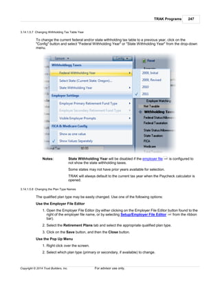 TRAK Programs 247
Copyright © 2014 Trust Builders, Inc. For advisor use only.
3.14.1.5.7 Changing Withholding Tax Table Year
To change the current federal and/or state withholding tax table to a previous year, click on the
"Config" button and select "Federal Withholding Year" or "State Withholding Year" from the drop-down
menu.
Notes: State Withholding Year will be disabled if the employer file is configured to
not show the state withholding taxes.
Some states may not have prior years available for selection.
TRAK will always default to the current tax year when the Paycheck calculator is
opened.
3.14.1.5.8 Changing the Plan Type Names
The qualified plan type may be easily changed. Use one of the following options:
Use the Employer File Editor
1. Open the Employer File Editor (by either clicking on the Employer File Editor button found to the
right of the employer file name, or by selecting Setup/Employer File Editor from the ribbon
bar).
2. Select the Retirement Plans tab and select the appropriate qualified plan type.
3. Click on the Save button, and then the Close button.
Use the Pop Up Menu
1. Right click over the screen.
2. Select which plan type (primary or secondary, if available) to change.
440
396
 