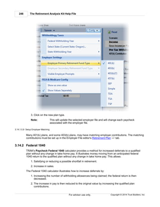 The Retirement Analysis Kit Help File248
Copyright © 2014 Trust Builders, Inc.For advisor use only.
3. Click on the new plan type.
Note: This will update the selected employer file and will change each paycheck
associated with the employer file.
3.14.1.5.9 Setup Employer Matching
Many 401(k) plans, and some 403(b) plans, may have matching employer contributions. The matching
contributions must be set up in the Employer File editor's Retirement Plan tab.
3.14.2 Federal 1040
TRAK's Paycheck Federal 1040 calculator provides a method for increased deferrals to a qualified
plan without any change in take home pay. It illustrates money moving from an anticipated federal
1040 return to the qualified plan without any change in take home pay. This allows:
1. Satisfying or reducing a possible shortfall in retirement.
2. Increase in sales.
The Federal 1040 calculator illustrates how to increase deferrals by:
1. Increasing the number of withholding allowances being claimed; the federal return is then
decreased.
2. The increase in pay is then reduced to the original value by increasing the qualified plan
contributions.
442
 