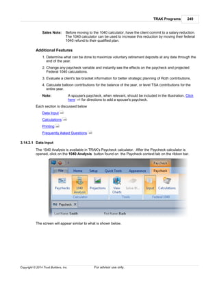 TRAK Programs 249
Copyright © 2014 Trust Builders, Inc. For advisor use only.
Sales Note: Before moving to the 1040 calculator, have the client commit to a salary reduction.
The 1040 calculator can be used to increase this reduction by moving their federal
1040 refund to their qualified plan.
Additional Features
1. Determine what can be done to maximize voluntary retirement deposits at any date through the
end of the year.
2. Change any paycheck variable and instantly see the effects on the paycheck and projected
Federal 1040 calculations.
3. Evaluate a client's tax bracket information for better strategic planning of Roth contributions.
4. Calculate balloon contributions for the balance of the year, or level TSA contributions for the
entire year.
Note: A spouse's paycheck, when relevant, should be included in the illustration. Click
here for directions to add a spouse's paycheck.
Each section is discussed below
Data Input
Calculations
Printing
Frequently Asked Questions
3.14.2.1 Data Input
The 1040 Analysis is available in TRAK's Paycheck calculator. After the Paycheck calculator is
opened, click on the 1040 Analysis button found on the Paycheck context tab on the ribbon bar.
The screen will appear similar to what is shown below.
226
249
255
260
260
 
