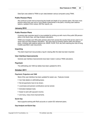 New Features in TRAK 25
Copyright © 2014 Trust Builders, Inc. For advisor use only.
Data Sync was added to TRAK to sync data between various computers using TRAK.
Public Pension Plans
We continue to work hard at improving the breath and depth of our pension plans. We have more
pension plans than ever and is more details implemented in the plans, including cash balance
options, updated COLA values, DB Plan reports, etc.
January 2012
Public Pension Plans
A pension plan overview report is now available for printing out with most of the public DB pension
plans in the Quick Gap and Gap Analysis calculators.
TRAK now includes over 450 public pension plans from across the country that can be used in our
Quick Gap and Gap Analysis calculators. We work hard at including options within the pension
plans, including cash balance options (viz. DROP, PLOP, PLS, etc) and matching the cost of living
models specified in plan documents.
Importing
The client import tool now provides a log for viewing after the data has been imported.
User Interface Improvements
General user interface improvements have been made in various TRAK calculators.
Paycheck
The withholding and 1040 tax tables have been updated for 2012.
October 2011
Paycheck, Projection and 1040
Most of the user-interface has been updated for easier use. Features include:
Can hide details on withholding taxes;
Not all paychecks have to be shown;
Local taxes and pension contributions can be named;
Animation between tools;
Easier to work with spouse's income;
and many, many more improvements.
Quick Gap
Now supports working with Roth accounts or custom DC retirement plans.
Gap Analysis and Quick Gap
 
