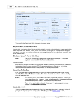 The Retirement Analysis Kit Help File250
Copyright © 2014 Trust Builders, Inc.For advisor use only.
The input for the Paycheck 1040 window is discussed below:
Paycheck Year-to-Date Information
Year-to-date information allows for manual data entry for income and contributions made year-to-date.
TRAK makes its best attempt, based on the data entered, to calculate the correct values. However,
changes in income or contribution values may have a significant effect on projections, especially later
in the calendar year.
Client's and Spouse's Year-to-Date Values
Note: The box for the spouse's year-to-date values is only displayed if a spouse's
paycheck was created for the Paycheck Calculator.
Through Check #
Enter the last check number that has been paid. TRAK automatically calculates taxes withheld so
far based on the information entered. TRAK makes calculations to change the withholding
allowances both for the remainder of this year and for whole year purposes.
Manual Year-To-Date Data
If the calculated year-to-date data does not match that listed on the paycheck (shown in gray),
check the Manual Year-To-Date check-box. This allows the exact values to be entered directly
from the paycheck stub.
Notes: The accuracy of the year-to-date values may significantly affect the accuracy of
the 1040 projections for this year. If year-to-date values are manually entered, the
program does not have to make assumptions about the values.
There will be year-to-date values for the spouse if a spouse's paycheck was
created in the Paycheck Calculator.
Year-to-date prompts
The prompts will be enabled if the Manual Year-To-Date Data check box is checked. The list of
prompts will depend upon the configuration of the Employer File Visible Fields tab.440
 