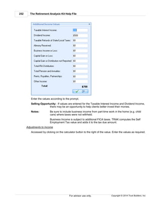The Retirement Analysis Kit Help File252
Copyright © 2014 Trust Builders, Inc.For advisor use only.
Enter the values according to the prompt.
Selling Opportunity: If values are entered for the Taxable Interest Income and Dividend Income,
there may be an opportunity to help clients better invest their monies.
Notes: Be sure to include business income from part time work in the home (e.g. child
care) where taxes were not withheld.
Business Income is subject to additional FICA taxes. TRAK computes the Self
Employment Tax value and adds it to the tax due amount.
Adjustments to Income
Accessed by clicking on the calculator button to the right of the value. Enter the values as required.
 