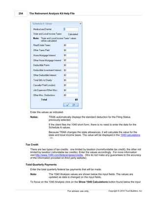 The Retirement Analysis Kit Help File254
Copyright © 2014 Trust Builders, Inc.For advisor use only.
Enter the values as indicated.
Notes: TRAK automatically displays the standard deduction for the Filing Status
previously selected.
If the client files the 1040 short form, there is no need to enter the data for the
Schedule A values.
Because TRAK changes the state allowances, it will calculate the value for the
state and local income taxes. The value will be displayed in the 1040 calculations
.
Tax Credit
There are two types of tax credits: one limited by taxation (nonrefundable tax credit), the other not
limited by taxation (refundable tax credits). Enter the values accordingly. For more information
visit http://www.1040.com/federal-taxes/credits. (We do not make any guarantees to the accuracy
of the information provided on third party website).
Total Quarterly Payments
Enter the total quarterly federal tax payments that will be made.
Note: The 1040 Analysis values are shown below the input fields. The values are
updated as data is changed on the input fields.
To focus on the 1040 Analysis click on the Show 1040 Calculations button found below the input
255
 
