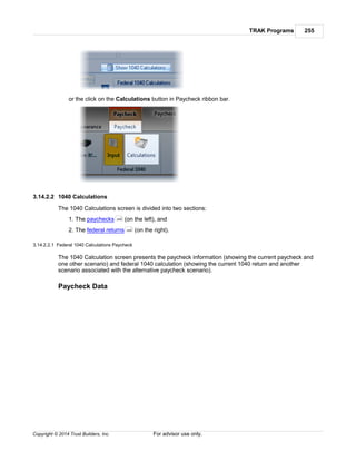 TRAK Programs 255
Copyright © 2014 Trust Builders, Inc. For advisor use only.
or the click on the Calculations button in Paycheck ribbon bar.
3.14.2.2 1040 Calculations
The 1040 Calculations screen is divided into two sections:
1. The paychecks (on the left), and
2. The federal returns (on the right).
3.14.2.2.1 Federal 1040 Calculations Paycheck
The 1040 Calculation screen presents the paycheck information (showing the current paycheck and
one other scenario) and federal 1040 calculation (showing the current 1040 return and another
scenario associated with the alternative paycheck scenario).
Paycheck Data
255
255
 