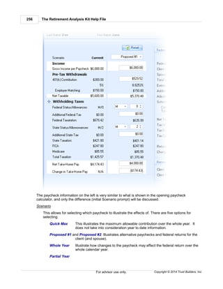 The Retirement Analysis Kit Help File256
Copyright © 2014 Trust Builders, Inc.For advisor use only.
The paycheck information on the left is very similar to what is shown in the opening paycheck
calculator, and only the difference (initial Scenario prompt) will be discussed.
Scenario
This allows for selecting which paycheck to illustrate the effects of. There are five options for
selecting:
Quick Max This illustrates the maximum allowable contribution over the whole year. It
does not take into consideration year to date information.
Proposed #1 and Proposed #2: Illustrates alternative paychecks and federal returns for the
client (and spouse).
Whole Year Illustrate how changes to the paycheck may effect the federal return over the
whole calendar year.
Partial Year
 