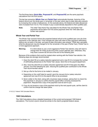 TRAK Programs 257
Copyright © 2014 Trust Builders, Inc. For advisor use only.
The first three items (Quick Max, Proposed #1, and Proposed #2) are the same paycheck
calculations from the front screen.
The last two scenarios (Whole Year and Partial Year) automatically illustrate factoring of the
federal refund over the whole year or remainder of the year (when year-to-date data was entered),
by increasing the number of allowances. (In the example above, the federal and state allowances
were increased from 0 to 9.) The increase in pay is automatically deposited to their qualified plan.
Note: The initial Take Home Pay calculated for the Whole Year and Partial Year
paychecks will be taken from the active paycheck when the 1040 data input
screen was opened.
Whole Year and Partial Year
The Whole Year scenario factors the projected federal refund to the qualified plan over all of the
paychecks in the calendar year. If the changes the client will make to their paycheck withholding
options are not early in the year, and year-to-date information was entered, TRAK also calculates
what the allowances may be changed to for the remainder of the year (Partial Year). Partial Year is
a more aggressive approach.
Warning: If a client elects to use a more aggressive Partial Year election, they will need to
change their W-4 filing at the end of the current calendar year. Otherwise, they
may have a severe tax bill due at the end of the following year.
Because of the problems that could be created when working with the Partial Year election, the
following steps are strongly recommended:
1. Have the client fill out a salary reduction agreement and a new W-4 to increase the number
of withholding allowances to the Partial Year values. Send this to the payroll department.
2. Also, have the client fill out a salary reduction agreement and W-4 that goes into effect
January 1st of the following tax year, reducing the qualified plan contribution to the Whole
Year recommended values.
3. Set up a file for the forms to be mailed in January.
4. Depending on the cutoff date for payroll, send the January forms (salary reduction
agreement and new W-4) to the payroll office to be processed.
5. Send a letter to the client, along with a business reply envelope, asking them to check the
first paycheck in January to confirm that the payroll office correctly processed the
paperwork. Request that a copy of the paycheck stub be sent to you.
6. If you do not receive a copy of the paycheck stub by the next payroll cycle, call the client to
confirm that the change has taken place.
3.14.2.2.2 Federal 1040 Calculated Returns
1040 Calculations
The 1040 Calculations show a detailed breakdown of the current and proposed 1040 federal
calculations. The Current column should be similar to the client's projected federal values.
 