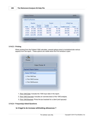 The Retirement Analysis Kit Help File260
Copyright © 2014 Trust Builders, Inc.For advisor use only.
3.14.2.3 Printing
When printing from the Federal 1040 calculator, several options exist to include/exclude various
aspects from the report. These options are visible when the Print window is open.
1. Print 1040 Data: Includes the 1040 input data in the report.
2. Print 1040 Overview: Includes an overview block of the 1040 analysis.
3. Print 1040 Brackets: Prints the tax brackets for a client (and spouse)/
3.14.2.4 Frequentyly Asked Questions
Is it legal to do increase withholding allowances ?
 