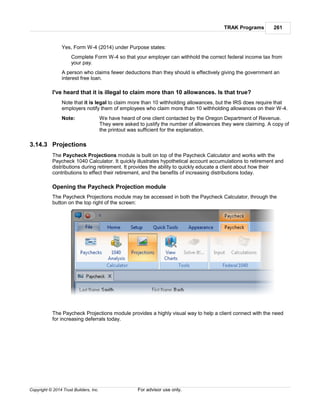 TRAK Programs 261
Copyright © 2014 Trust Builders, Inc. For advisor use only.
Yes, Form W-4 (2014) under Purpose states:
Complete Form W-4 so that your employer can withhold the correct federal income tax from
your pay.
A person who claims fewer deductions than they should is effectively giving the government an
interest free loan.
I've heard that it is illegal to claim more than 10 allowances. Is that true?
Note that it is legal to claim more than 10 withholding allowances, but the IRS does require that
employers notify them of employees who claim more than 10 withholding allowances on their W-4.
Note: We have heard of one client contacted by the Oregon Department of Revenue.
They were asked to justify the number of allowances they were claiming. A copy of
the printout was sufficient for the explanation.
3.14.3 Projections
The Paycheck Projections module is built on top of the Paycheck Calculator and works with the
Paycheck 1040 Calculator. It quickly illustrates hypothetical account accumulations to retirement and
distributions during retirement. It provides the ability to quickly educate a client about how their
contributions to effect their retirement, and the benefits of increasing distributions today.
Opening the Paycheck Projection module
The Paycheck Projections module may be accessed in both the Paycheck Calculator, through the
button on the top right of the screen:
The Paycheck Projections module provides a highly visual way to help a client connect with the need
for increasing deferrals today.
 