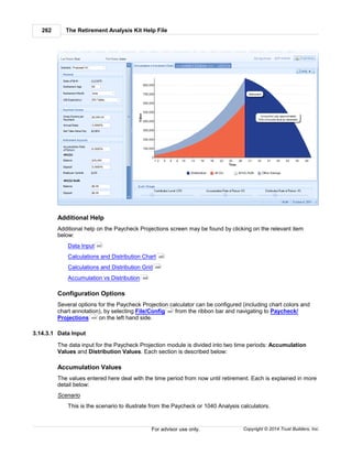 The Retirement Analysis Kit Help File262
Copyright © 2014 Trust Builders, Inc.For advisor use only.
Additional Help
Additional help on the Paycheck Projections screen may be found by clicking on the relevant item
below:
Data Input
Calculations and Distribution Chart
Calculations and Distribution Grid
Accumulation vs Distribution
Configuration Options
Several options for the Paycheck Projection calculator can be configured (including chart colors and
chart annotation), by selecting File/Config from the ribbon bar and navigating to Paycheck/
Projections on the left hand side.
3.14.3.1 Data Input
The data input for the Paycheck Projection module is divided into two time periods: Accumulation
Values and Distribution Values. Each section is described below:
Accumulation Values
The values entered here deal with the time period from now until retirement. Each is explained in more
detail below:
Scenario
This is the scenario to illustrate from the Paycheck or 1040 Analysis calculators.
262
265
266
268
390
404
 