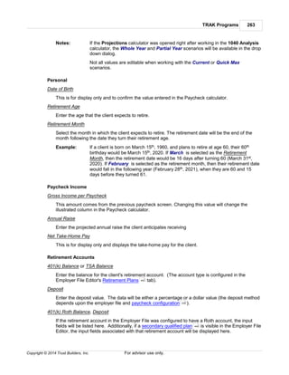 TRAK Programs 263
Copyright © 2014 Trust Builders, Inc. For advisor use only.
Notes: If the Projections calculator was opened right after working in the 1040 Analysis
calculator, the Whole Year and Partial Year scenarios will be available in the drop
down dialog.
Not all values are editable when working with the Current or Quick Max
scenarios.
Personal
Date of Birth
This is for display only and to confirm the value entered in the Paycheck calculator.
Retirement Age
Enter the age that the client expects to retire.
Retirement Month
Select the month in which the client expects to retire. The retirement date will be the end of the
month following the date they turn their retirement age.
Example: If a client is born on March 15th, 1960, and plans to retire at age 60, their 60th
birthday would be March 15th, 2020. If March is selected as the Retirement
Month, then the retirement date would be 16 days after turning 60 (March 31st,
2020). If February is selected as the retirement month, then their retirement date
would fall in the following year (February 28th, 2021), when they are 60 and 15
days before they turned 61.
Paycheck Income
Gross Income per Paycheck
This amount comes from the previous paycheck screen. Changing this value will change the
illustrated column in the Paycheck calculator.
Annual Raise
Enter the projected annual raise the client anticipates receiving
Net Take-Home Pay
This is for display only and displays the take-home pay for the client.
Retirement Accounts
401(k) Balance or TSA Balance
Enter the balance for the client's retirement account. (The account type is configured in the
Employer File Editor's Retirement Plans tab).
Deposit
Enter the deposit value. The data will be either a percentage or a dollar value (the deposit method
depends upon the employer file and paycheck configuration ).
401(k) Roth Balance, Deposit
If the retirement account in the Employer File was configured to have a Roth account, the input
fields will be listed here. Additionally, if a secondary qualified plan is visible in the Employer File
Editor, the input fields associated with that retirement account will be displayed here.
442
230
440
 