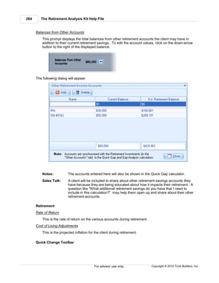 The Retirement Analysis Kit Help File264
Copyright © 2014 Trust Builders, Inc.For advisor use only.
Balances from Other Accounts
This prompt displays the total balances from other retirement accounts the client may have in
addition to their current retirement savings. To edit the account values, click on the down-arrow
button to the right of the displayed balance.
The following dialog will appear.
Notes: The accounts entered here will also be shown in the Quick Gap calculator.
Sales Talk: A client will be included to share about other retirement savings accounts they
have because they are being educated about how it impacts their retirement. A
question like "What additional retirement savings do you have that I need to
include in this calculation?" may help them open up and share about their other
retirement accounts.
Retirement
Rate of Return
This is the rate of return on the various accounts during retirement.
Cost of Living Adjustments
This is the projected inflation for the client during retirement.
Quick Change Toolbar
 