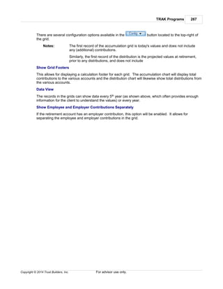 TRAK Programs 267
Copyright © 2014 Trust Builders, Inc. For advisor use only.
There are several configuration options available in the button located to the top-right of
the grid.
Notes: The first record of the accumulation grid is today's values and does not include
any (additional) contributions.
Similarly, the first record of the distribution is the projected values at retirement,
prior to any distributions, and does not include
Show Grid Footers
This allows for displaying a calculation footer for each grid. The accumulation chart will display total
contributions to the various accounts and the distribution chart will likewise show total distributions from
the various accounts.
Data View
The records in the grids can show data every 5th year (as shown above, which often provides enough
information for the client to understand the values) or every year.
Show Employee and Employer Contributions Separately
If the retirement account has an employer contribution, this option will be enabled. It allows for
separating the employee and employer contributions in the grid.
 