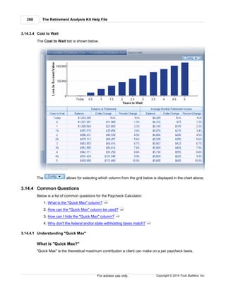 The Retirement Analysis Kit Help File268
Copyright © 2014 Trust Builders, Inc.For advisor use only.
3.14.3.4 Cost to Wait
The Cost to Wait tab is shown below.
The allows for selecting which column from the grid below is displayed in the chart above.
3.14.4 Common Questions
Below is a list of common questions for the Paycheck Calculator:
1. What is the "Quick Max" column?
2. How can the "Quick Max" column be used?
3. How can I hide the "Quick Max" column?
4. Why don't the federal and/or state withholding taxes match?
3.14.4.1 Understanding "Quick Max"
What is "Quick Max?"
"Quick Max" is the theoretical maximum contribution a client can make on a per paycheck basis.
268
269
270
270
 