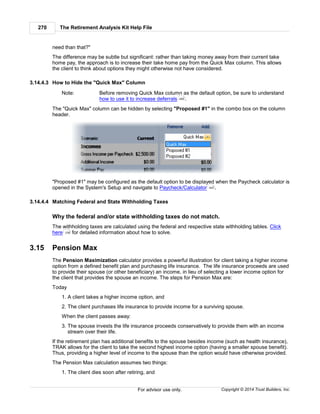 The Retirement Analysis Kit Help File270
Copyright © 2014 Trust Builders, Inc.For advisor use only.
need than that?"
The difference may be subtle but significant: rather than taking money away from their current take
home pay, the approach is to increase their take home pay from the Quick Max column. This allows
the client to think about options they might otherwise not have considered.
3.14.4.3 How to Hide the "Quick Max" Column
Note: Before removing Quick Max column as the default option, be sure to understand
how to use it to increase deferrals .
The "Quick Max" column can be hidden by selecting "Proposed #1" in the combo box on the column
header.
"Proposed #1" may be configured as the default option to be displayed when the Paycheck calculator is
opened in the System's Setup and navigate to Paycheck/Calculator .
3.14.4.4 Matching Federal and State Withholding Taxes
Why the federal and/or state withholding taxes do not match.
The withholding taxes are calculated using the federal and respective state withholding tables. Click
here for detailed information about how to solve.
3.15 Pension Max
The Pension Maximization calculator provides a powerful illustration for client taking a higher income
option from a defined benefit plan and purchasing life insurance. The life insurance proceeds are used
to provide their spouse (or other beneficiary) an income, in lieu of selecting a lower income option for
the client that provides the spouse an income. The steps for Pension Max are:
Today
1. A client takes a higher income option, and
2. The client purchases life insurance to provide income for a surviving spouse.
When the client passes away:
3. The spouse invests the life insurance proceeds conservatively to provide them with an income
stream over their life.
If the retirement plan has additional benefits to the spouse besides income (such as health insurance),
TRAK allows for the client to take the second highest income option (having a smaller spouse benefit).
Thus, providing a higher level of income to the spouse than the option would have otherwise provided.
The Pension Max calculation assumes two things:
1. The client dies soon after retiring, and
269
403
238
 