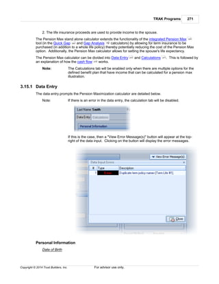 TRAK Programs 271
Copyright © 2014 Trust Builders, Inc. For advisor use only.
2. The life insurance proceeds are used to provide income to the spouse.
The Pension Max stand alone calculator extends the functionality of the integrated Pension Max
tool (in the Quick Gap and Gap Analysis calculators) by allowing for term insurance to be
purchased (in addition to a whole life policy) thereby potentially reducing the cost of the Pension Max
option. Additionally, the Pension Max calculator allows for setting the spouse's life expectancy.
The Pension Max calculator can be divided into Data Entry and Calculations . This is followed by
an explanation of how the cash flow works.
Note: The Calculations tab will be enabled only when there are multiple options for the
defined benefit plan that have income that can be calculated for a pension max
illustration.
3.15.1 Data Entry
The data entry prompts the Pension Maximization calculator are detailed below.
Note: If there is an error in the data entry, the calculation tab will be disabled.
If this is the case, then a "View Error Message(s)" button will appear at the top-
right of the data input. Clicking on the button will display the error messages.
Personal Information
Date of Birth
323
283 79
274 271
279
 
