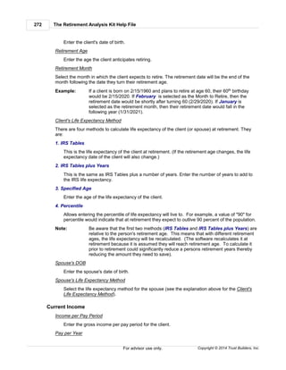 The Retirement Analysis Kit Help File272
Copyright © 2014 Trust Builders, Inc.For advisor use only.
Enter the client's date of birth.
Retirement Age
Enter the age the client anticipates retiring.
Retirement Month
Select the month in which the client expects to retire. The retirement date will be the end of the
month following the date they turn their retirement age.
Example: If a client is born on 2/15/1960 and plans to retire at age 60, their 60th birthday
would be 2/15/2020. If February is selected as the Month to Retire, then the
retirement date would be shortly after turning 60 (2/29/2020). If January is
selected as the retirement month, then their retirement date would fall in the
following year (1/31/2021).
Client's Life Expectancy Method
There are four methods to calculate life expectancy of the client (or spouse) at retirement. They
are:
1. IRS Tables
This is the life expectancy of the client at retirement. (If the retirement age changes, the life
expectancy date of the client will also change.)
2. IRS Tables plus Years
This is the same as IRS Tables plus a number of years. Enter the number of years to add to
the IRS life expectancy.
3. Specified Age
Enter the age of the life expectancy of the client.
4. Percentile
Allows entering the percentile of life expectancy will live to. For example, a value of "90" for
percentile would indicate that at retirement they expect to outlive 90 percent of the population.
Note: Be aware that the first two methods (IRS Tables and IRS Tables plus Years) are
relative to the person's retirement age. This means that with different retirement
ages, the life expectancy will be recalculated. (The software recalculates it at
retirement because it is assumed they will reach retirement age. To calculate it
prior to retirement could significantly reduce a persons retirement years thereby
reducing the amount they need to save).
Spouse's DOB
Enter the spouse's date of birth.
Spouse's Life Expectancy Method
Select the life expectancy method for the spouse (see the explanation above for the Client's
Life Expectancy Method).
Current Income
Income per Pay Period
Enter the gross income per pay period for the client.
Pay per Year
 