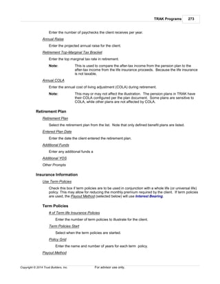 TRAK Programs 273
Copyright © 2014 Trust Builders, Inc. For advisor use only.
Enter the number of paychecks the client receives per year.
Annual Raise
Enter the projected annual raise for the client.
Retirement Top-Marginal Tax Bracket
Enter the top marginal tax rate in retirement.
Note: This is used to compare the after-tax income from the pension plan to the
after-tax income from the life insurance proceeds. Because the life insurance
is not taxable,
Annual COLA
Enter the annual cost of living adjustment (COLA) during retirement.
Note: This may or may not affect the illustration. The pension plans in TRAK have
their COLA configured per the plan document. Some plans are sensitive to
COLA, while other plans are not affected by COLA.
Retirement Plan
Retirement Plan
Select the retirement plan from the list. Note that only defined benefit plans are listed.
Entered Plan Date
Enter the date the client entered the retirement plan.
Additional Funds
Enter any additional funds a
Additional YOS
Other Prompts
Insurance Information
Use Term Policies
Check this box if term policies are to be used in conjunction with a whole life (or universal life)
policy. This may allow for reducing the monthly premium required by the client. If term policies
are used, the Payout Method (selected below) will use Interest Bearing.
Term Policies
# of Term life Insurance Policies
Enter the number of term policies to illustrate for the client.
Term Policies Start
Select when the term policies are started.
Policy Grid
Enter the name and number of years for each term policy.
Payout Method
 