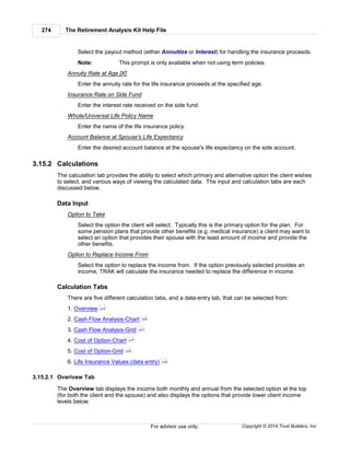 The Retirement Analysis Kit Help File274
Copyright © 2014 Trust Builders, Inc.For advisor use only.
Select the payout method (either Annuitize or Interest) for handling the insurance proceeds.
Note: This prompt is only available when not using term policies.
Annuity Rate at Age [X]
Enter the annuity rate for the life insurance proceeds at the specified age.
Insurance Rate on Side Fund
Enter the interest rate received on the side fund.
Whole/Universal Life Policy Name
Enter the name of the life insurance policy.
Account Balance at Spouse's Life Expectancy
Enter the desired account balance at the spouse's life expectancy on the side account.
3.15.2 Calculations
The calculation tab provides the ability to select which primary and alternative option the client wishes
to select, and various ways of viewing the calculated data. The input and calculation tabs are each
discussed below.
Data Input
Option to Take
Select the option the client will select. Typically this is the primary option for the plan. For
some pension plans that provide other benefits (e.g. medical insurance) a client may want to
select an option that provides their spouse with the least amount of income and provide the
other benefits.
Option to Replace Income From
Select the option to replace the income from. If the option previously selected provides an
income, TRAK will calculate the insurance needed to replace the difference in income.
Calculation Tabs
There are five different calculation tabs, and a data-entry tab, that can be selected from:
1. Overview
2. Cash Flow Analysis-Chart
3. Cash Flow Analysis-Grid
4. Cost of Option-Chart
5. Cost of Option-Grid
6. Life Insurance Values (data entry)
3.15.2.1 Overivew Tab
The Overview tab displays the income both monthly and annual from the selected option at the top
(for both the client and the spouse) and also displays the options that provide lower client income
levels below.
274
276
277
277
278
278
 